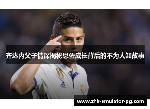 齐达内父子情深揭秘恩佐成长背后的不为人知故事