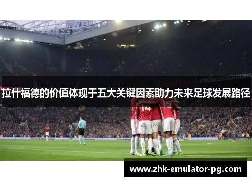 拉什福德的价值体现于五大关键因素助力未来足球发展路径