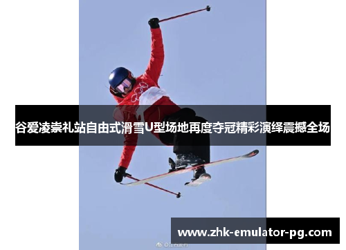 谷爱凌崇礼站自由式滑雪U型场地再度夺冠精彩演绎震撼全场