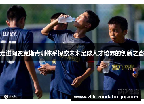 走进阿贾克斯青训体系探索未来足球人才培养的创新之路
