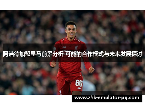 阿诺德加盟皇马前景分析 可能的合作模式与未来发展探讨