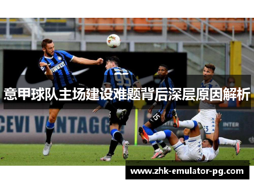 意甲球队主场建设难题背后深层原因解析