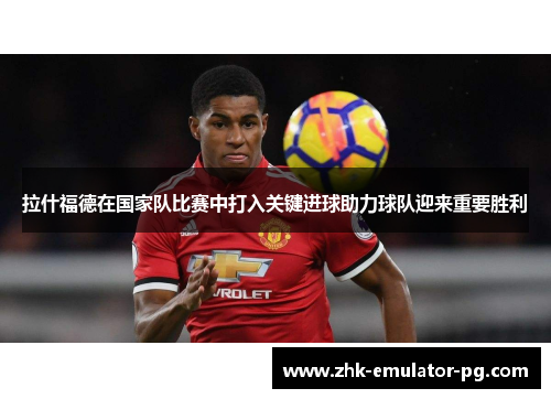 拉什福德在国家队比赛中打入关键进球助力球队迎来重要胜利