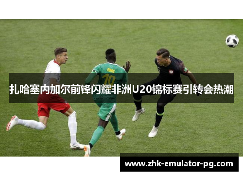 扎哈塞内加尔前锋闪耀非洲U20锦标赛引转会热潮