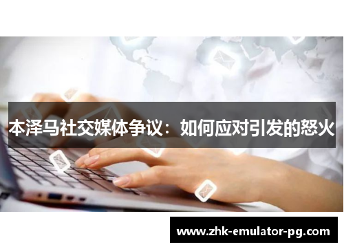 本泽马社交媒体争议：如何应对引发的怒火