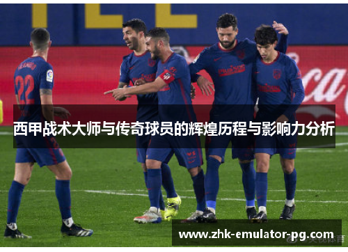 西甲战术大师与传奇球员的辉煌历程与影响力分析