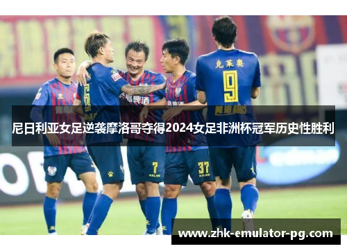 尼日利亚女足逆袭摩洛哥夺得2024女足非洲杯冠军历史性胜利 尼日利亚女足逆袭摩洛哥夺得2024女足非洲杯冠军历史性胜利