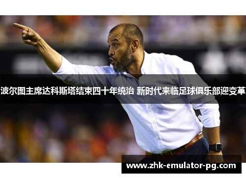 波尔图主席达科斯塔结束四十年统治 新时代来临足球俱乐部迎变革